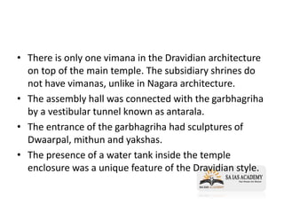 • There is only one vimana in the Dravidian architecture
on top of the main temple. The subsidiary shrines do
not have vimanas, unlike in Nagara architecture.
• The assembly hall was connected with the garbhagriha
by a vestibular tunnel known as antarala.
• The entrance of the garbhagriha had sculptures of
Dwaarpal, mithun and yakshas.
• The presence of a water tank inside the temple
enclosure was a unique feature of the Dravidian style.
 