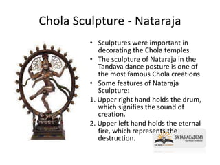 Chola Sculpture - Nataraja
• Sculptures were important in
decorating the Chola temples.
• The sculpture of Nataraja in the
Tandava dance posture is one of
the most famous Chola creations.
• Some features of Nataraja
Sculpture:
1. Upper right hand holds the drum,
which signifies the sound of
creation.
2. Upper left hand holds the eternal
fire, which represents the
destruction.
 