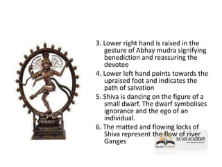 3. Lower right hand is raised in the
gesture of Abhay mudra signifying
benediction and reassuring the
devotee
4. Lower left hand points towards the
upraised foot and indicates the
path of salvation
5. Shiva is dancing on the figure of a
small dwarf. The dwarf symbolises
ignorance and the ego of an
individual.
6. The matted and flowing locks of
Shiva represent the flow of river
Ganges
 