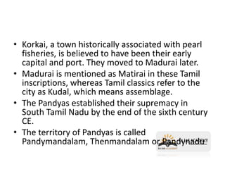 • Korkai, a town historically associated with pearl
fisheries, is believed to have been their early
capital and port. They moved to Madurai later.
• Madurai is mentioned as Matirai in these Tamil
inscriptions, whereas Tamil classics refer to the
city as Kudal, which means assemblage.
• The Pandyas established their supremacy in
South Tamil Nadu by the end of the sixth century
CE.
• The territory of Pandyas is called
Pandymandalam, Thenmandalam or Pandynadu
 