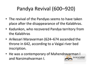 Pandya Revival (600–920)
• The revival of the Pandyas seems to have taken
place after the disappearance of the Kalabhras.
• Kadunkon, who recovered Pandya territory from
the Kalabhras
• Arikesari Maravarman (624–674 ascended the
throne in 642, according to a Vaigai river bed
inscription.
• He was a contemporary of Mahendravarman I
and Narsimahvarman I.
 