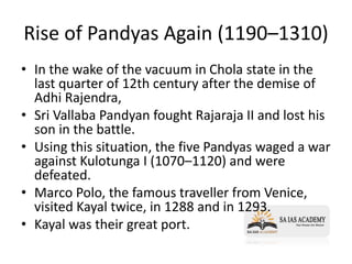 Rise of Pandyas Again (1190–1310)
• In the wake of the vacuum in Chola state in the
last quarter of 12th century after the demise of
Adhi Rajendra,
• Sri Vallaba Pandyan fought Rajaraja II and lost his
son in the battle.
• Using this situation, the five Pandyas waged a war
against Kulotunga I (1070–1120) and were
defeated.
• Marco Polo, the famous traveller from Venice,
visited Kayal twice, in 1288 and in 1293.
• Kayal was their great port.
 