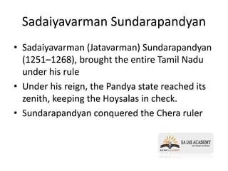 Sadaiyavarman Sundarapandyan
• Sadaiyavarman (Jatavarman) Sundarapandyan
(1251–1268), brought the entire Tamil Nadu
under his rule
• Under his reign, the Pandya state reached its
zenith, keeping the Hoysalas in check.
• Sundarapandyan conquered the Chera ruler
 