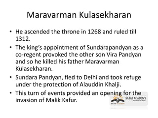 Maravarman Kulasekharan
• He ascended the throne in 1268 and ruled till
1312.
• The king’s appointment of Sundarapandyan as a
co-regent provoked the other son Vira Pandyan
and so he killed his father Maravarman
Kulasekharan.
• Sundara Pandyan, fled to Delhi and took refuge
under the protection of Alauddin Khalji.
• This turn of events provided an opening for the
invasion of Malik Kafur.
 