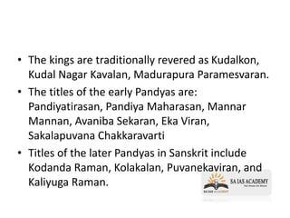 • The kings are traditionally revered as Kudalkon,
Kudal Nagar Kavalan, Madurapura Paramesvaran.
• The titles of the early Pandyas are:
Pandiyatirasan, Pandiya Maharasan, Mannar
Mannan, Avaniba Sekaran, Eka Viran,
Sakalapuvana Chakkaravarti
• Titles of the later Pandyas in Sanskrit include
Kodanda Raman, Kolakalan, Puvanekaviran, and
Kaliyuga Raman.
 