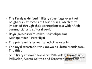• The Pandyas derived military advantage over their
neighbours by means of their horses, which they
imported through their connection to a wider Arab
commercial and cultural world.
• Royal palaces were called Tirumaligai and
Manaparanan Tirumaligai.
• The prime minister was called uttaramantri.
• The royal secretariat was known as Eluttu Mandapam.
The titles
• of military commanders were Palli Velan, Parantakan
Pallivelan, Maran Adittan and Tennavan Tamizhavel.
 