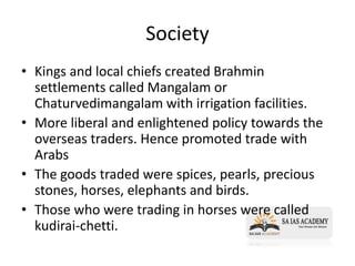 Society
• Kings and local chiefs created Brahmin
settlements called Mangalam or
Chaturvedimangalam with irrigation facilities.
• More liberal and enlightened policy towards the
overseas traders. Hence promoted trade with
Arabs
• The goods traded were spices, pearls, precious
stones, horses, elephants and birds.
• Those who were trading in horses were called
kudirai-chetti.
 
