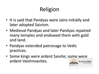 Religion
• It is said that Pandyas were Jains initially and
later adopted Saivism.
• Medieval Pandyas and later Pandyas repaired
many temples and endowed them with gold
and land.
• Pandyas extended patronage to Vedic
practices.
• Some kings were ardent Saivite; some were
ardent Vaishnvavites.
 