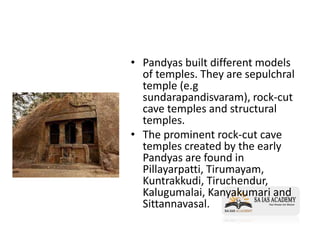 • Pandyas built different models
of temples. They are sepulchral
temple (e.g
sundarapandisvaram), rock-cut
cave temples and structural
temples.
• The prominent rock-cut cave
temples created by the early
Pandyas are found in
Pillayarpatti, Tirumayam,
Kuntrakkudi, Tiruchendur,
Kalugumalai, Kanyakumari and
Sittannavasal.
 