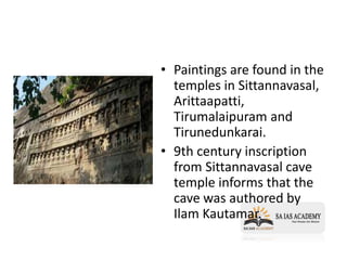• Paintings are found in the
temples in Sittannavasal,
Arittaapatti,
Tirumalaipuram and
Tirunedunkarai.
• 9th century inscription
from Sittannavasal cave
temple informs that the
cave was authored by
Ilam Kautamar.
 