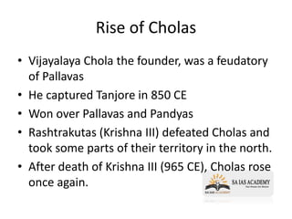 Rise of Cholas
• Vijayalaya Chola the founder, was a feudatory
of Pallavas
• He captured Tanjore in 850 CE
• Won over Pallavas and Pandyas
• Rashtrakutas (Krishna III) defeated Cholas and
took some parts of their territory in the north.
• After death of Krishna III (965 CE), Cholas rose
once again.
 