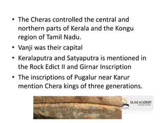 • The Cheras controlled the central and
northern parts of Kerala and the Kongu
region of Tamil Nadu.
• Vanji was their capital
• Keralaputra and Satyaputra is mentioned in
the Rock Edict II and Girnar Inscription
• The inscriptions of Pugalur near Karur
mention Chera kings of three generations.
 