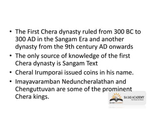 • The First Chera dynasty ruled from 300 BC to
300 AD in the Sangam Era and another
dynasty from the 9th century AD onwards
• The only source of knowledge of the first
Chera dynasty is Sangam Text
• Cheral Irumporai issued coins in his name.
• Imayavaramban Neduncheralathan and
Chenguttuvan are some of the prominent
Chera kings.
 