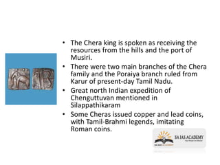 • The Chera king is spoken as receiving the
resources from the hills and the port of
Musiri.
• There were two main branches of the Chera
family and the Poraiya branch ruled from
Karur of present-day Tamil Nadu.
• Great north Indian expedition of
Chenguttuvan mentioned in
Silappathikaram
• Some Cheras issued copper and lead coins,
with Tamil-Brahmi legends, imitating
Roman coins.
 