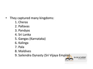 • They captured many kingdoms:
1. Cheras
2. Pallavas
3. Pandyas
4. Sri Lanka
5. Gangas (Karnataka)
6. Kalinga
7. Pala
8. Maldives
9. Sailendra Dynasty (Sri Vijaya Empire)
 