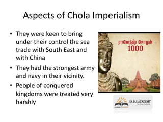 Aspects of Chola Imperialism
• They were keen to bring
under their control the sea
trade with South East and
with China
• They had the strongest army
and navy in their vicinity.
• People of conquered
kingdoms were treated very
harshly
 