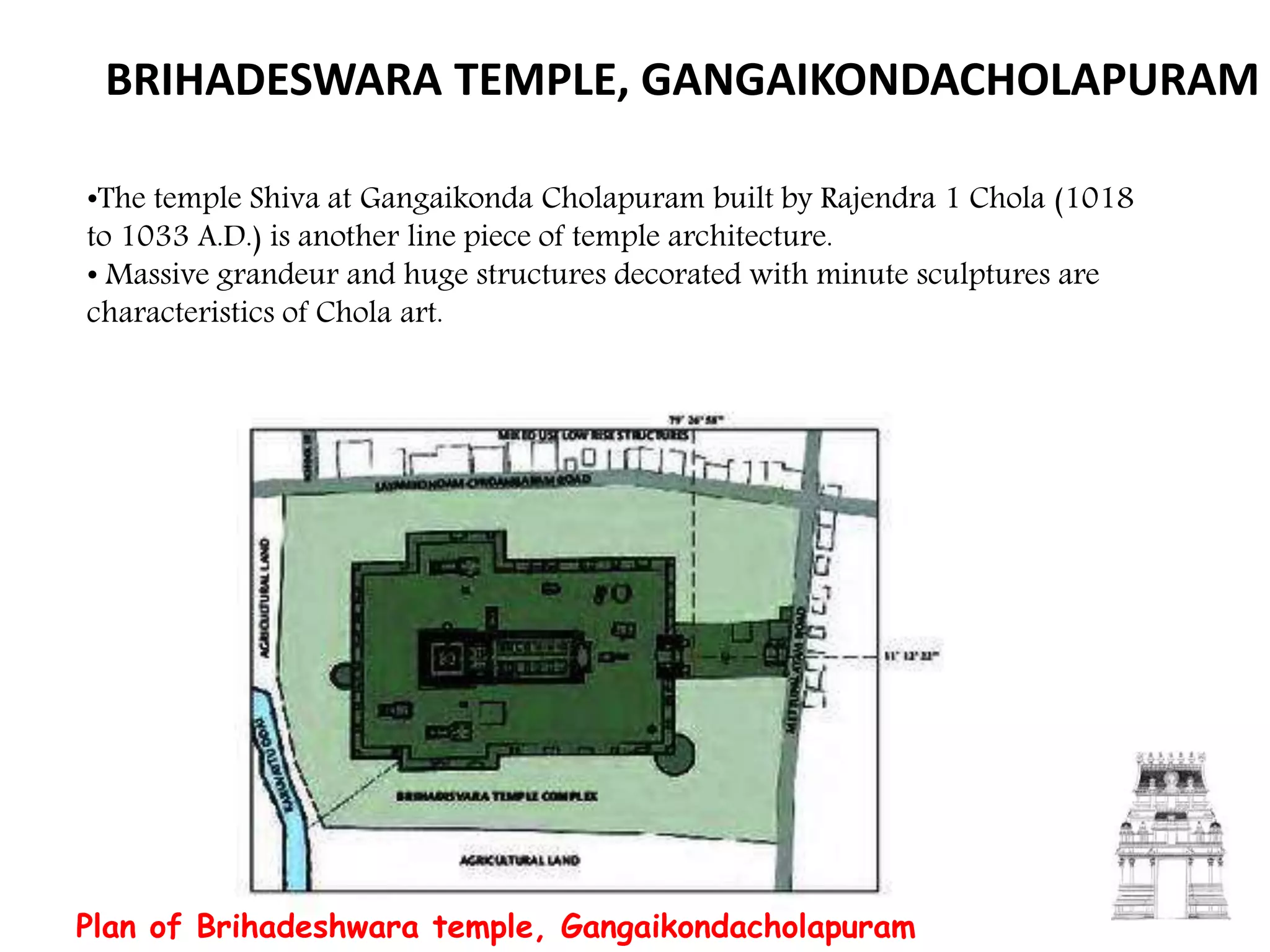 BRIHADESWARA TEMPLE, GANGAIKONDACHOLAPURAM
•The temple Shiva at Gangaikonda Cholapuram built by Rajendra 1 Chola (1018
to 1033 A.D.) is another line piece of temple architecture.
• Massive grandeur and huge structures decorated with minute sculptures are
characteristics of Chola art.
Plan of Brihadeshwara temple, Gangaikondacholapuram
 