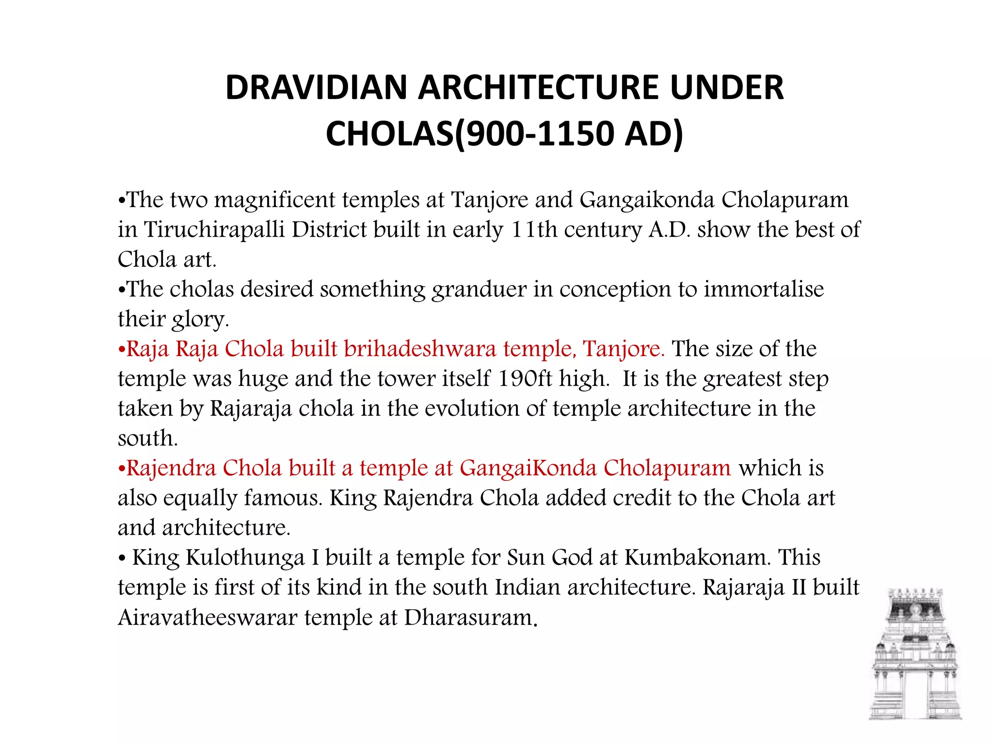 DRAVIDIAN ARCHITECTURE UNDER
CHOLAS(900-1150 AD)
•The two magnificent temples at Tanjore and Gangaikonda Cholapuram
in Tiruchirapalli District built in early 11th century A.D. show the best of
Chola art.
•The cholas desired something granduer in conception to immortalise
their glory.
•Raja Raja Chola built brihadeshwara temple, Tanjore. The size of the
temple was huge and the tower itself 190ft high. It is the greatest step
taken by Rajaraja chola in the evolution of temple architecture in the
south.
•Rajendra Chola built a temple at GangaiKonda Cholapuram which is
also equally famous. King Rajendra Chola added credit to the Chola art
and architecture.
• King Kulothunga I built a temple for Sun God at Kumbakonam. This
temple is first of its kind in the south Indian architecture. Rajaraja II built
Airavatheeswarar temple at Dharasuram.
 