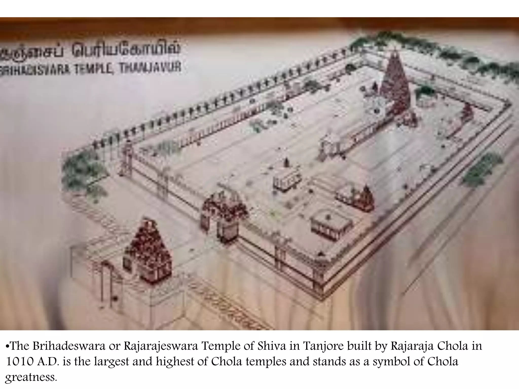 •The Brihadeswara or Rajarajeswara Temple of Shiva in Tanjore built by Rajaraja Chola in
1010 A.D. is the largest and highest of Chola temples and stands as a symbol of Chola
greatness.
 