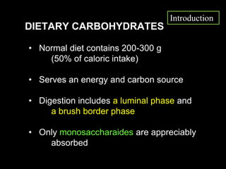 DIETARY CARBOHYDRATES
• Normal diet contains 200-300 g
(50% of caloric intake)
• Serves an energy and carbon source
• Digestion includes a luminal phase and
a brush border phase
• Only monosaccharaides are appreciably
absorbed
Introduction
 