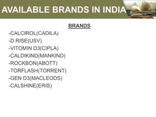 AVAILABLE BRANDS IN INDIA
BRANDS
-CALCIROL(CADILA)
-D RISE(USV)
-VITOMIN D3(CIPLA)
-CALDIKIND(MANKIND)
-ROCKBON(ABOTT)
-TORFLASH(TORRENT)
-GEN D3(MACLEODS)
-CALSHINE(ERIS)
 