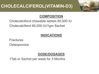 CHOLECALCIFEROL(VITAMIN-D3)
COMPOSITION
Cholecalciferol chewable tablets 60,000 IU
Cholecalciferol 60,000 IU/1gm Sachet
INDICATIONS
Fractures
Osteoporosis
DOSE/DOSAGES
1Tab or Sachet per week for 3 Months
 