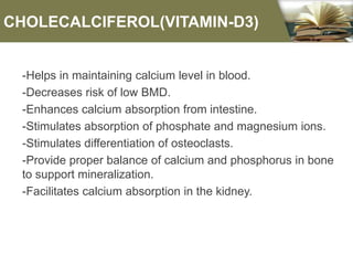 CHOLECALCIFEROL(VITAMIN-D3)
-Helps in maintaining calcium level in blood.
-Decreases risk of low BMD.
-Enhances calcium absorption from intestine.
-Stimulates absorption of phosphate and magnesium ions.
-Stimulates differentiation of osteoclasts.
-Provide proper balance of calcium and phosphorus in bone
to support mineralization.
-Facilitates calcium absorption in the kidney.
 