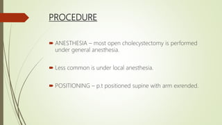 PROCEDURE
 ANESTHESIA – most open cholecystectomy is performed
under general anesthesia.
 Less common is under local anesthesia.
 POSITIONING – p.t positioned supine with arm exrended.
 