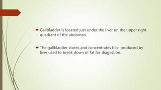  Gallbladder is located just under the liver on the upper right
quadrant of the abdomen.
 The gallbladder stores and concentrates bile, produced by
liver used to break down of fat for diagestion.
 
