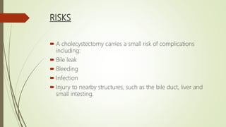 RISKS
 A cholecystectomy carries a small risk of complications
including:
 Bile leak
 Bleeding
 Infection
 Injury to nearby structures, such as the bile duct, liver and
small intesting.
 