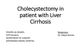 Cholecystectomy in
patient with Liver
Cirrhosis
PUSHPA LAL BHADEL
FCPS Resident
DEPARTMENT OF SURGERY
KATHMANDU MODEL HOSPITAL
Moderator
Dr. Udaya Koirala
 