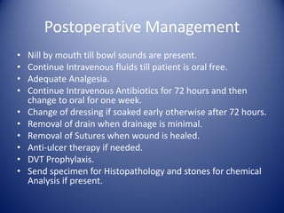 Postoperative Management
• Nill by mouth till bowl sounds are present.
• Continue Intravenous fluids till patient is oral free.
• Adequate Analgesia.
• Continue Intravenous Antibiotics for 72 hours and then
change to oral for one week.
• Change of dressing if soaked early otherwise after 72 hours.
• Removal of drain when drainage is minimal.
• Removal of Sutures when wound is healed.
• Anti-ulcer therapy if needed.
• DVT Prophylaxis.
• Send specimen for Histopathology and stones for chemical
Analysis if present.
 
