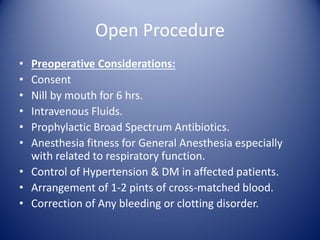 Open Procedure
• Preoperative Considerations:
• Consent
• Nill by mouth for 6 hrs.
• Intravenous Fluids.
• Prophylactic Broad Spectrum Antibiotics.
• Anesthesia fitness for General Anesthesia especially
with related to respiratory function.
• Control of Hypertension & DM in affected patients.
• Arrangement of 1-2 pints of cross-matched blood.
• Correction of Any bleeding or clotting disorder.
 