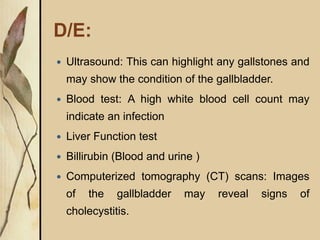 D/E:
 Ultrasound: This can highlight any gallstones and
may show the condition of the gallbladder.
 Blood test: A high white blood cell count may
indicate an infection
 Liver Function test
 Billirubin (Blood and urine )
 Computerized tomography (CT) scans: Images
of the gallbladder may reveal signs of
cholecystitis.
 