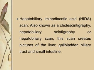  Hepatobiliary iminodiacetic acid (HIDA)
scan: Also known as a cholescintigraphy,
hepatobiliary scintigraphy or
hepatobiliary scan, this scan creates
pictures of the liver, gallbladder, biliary
tract and small intestine.
 
