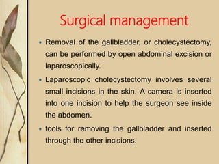 Surgical management
 Removal of the gallbladder, or cholecystectomy,
can be performed by open abdominal excision or
laparoscopically.
 Laparoscopic cholecystectomy involves several
small incisions in the skin. A camera is inserted
into one incision to help the surgeon see inside
the abdomen.
 tools for removing the gallbladder and inserted
through the other incisions.
 