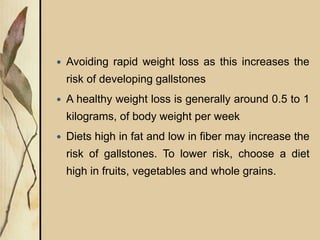  Avoiding rapid weight loss as this increases the
risk of developing gallstones
 A healthy weight loss is generally around 0.5 to 1
kilograms, of body weight per week
 Diets high in fat and low in fiber may increase the
risk of gallstones. To lower risk, choose a diet
high in fruits, vegetables and whole grains.
 
