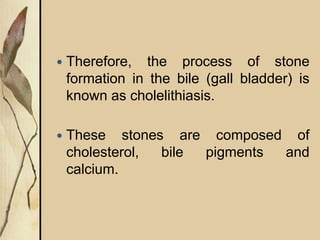  Therefore, the process of stone
formation in the bile (gall bladder) is
known as cholelithiasis.
 These stones are composed of
cholesterol, bile pigments and
calcium.
 