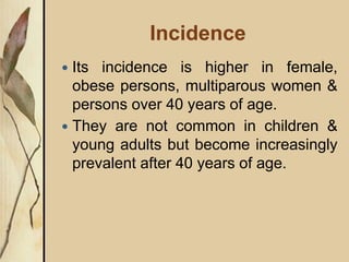 Incidence
 Its incidence is higher in female,
obese persons, multiparous women &
persons over 40 years of age.
 They are not common in children &
young adults but become increasingly
prevalent after 40 years of age.
 