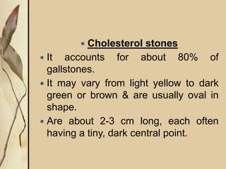  Cholesterol stones
 It accounts for about 80% of
gallstones.
 It may vary from light yellow to dark
green or brown & are usually oval in
shape.
 Are about 2-3 cm long, each often
having a tiny, dark central point.
 