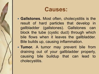Causes:
 Gallstones. Most often, cholecystitis is the
result of hard particles that develop in
gallbladder (gallstones). Gallstones can
block the tube (cystic duct) through which
bile flows when it leaves the gallbladder.
Bile builds up, causing inflammation.
 Tumor. A tumor may prevent bile from
draining out of your gallbladder properly,
causing bile buildup that can lead to
cholecystitis.
 