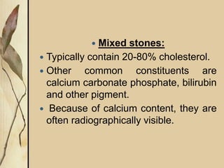  Mixed stones:
 Typically contain 20-80% cholesterol.
 Other common constituents are
calcium carbonate phosphate, bilirubin
and other pigment.
 Because of calcium content, they are
often radiographically visible.
 