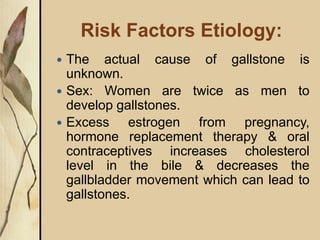 Risk Factors Etiology:
 The actual cause of gallstone is
unknown.
 Sex: Women are twice as men to
develop gallstones.
 Excess estrogen from pregnancy,
hormone replacement therapy & oral
contraceptives increases cholesterol
level in the bile & decreases the
gallbladder movement which can lead to
gallstones.
 