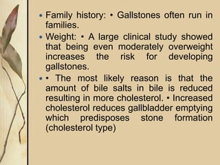  Family history: • Gallstones often run in
families.
 Weight: • A large clinical study showed
that being even moderately overweight
increases the risk for developing
gallstones.
 • The most likely reason is that the
amount of bile salts in bile is reduced
resulting in more cholesterol. • Increased
cholesterol reduces gallbladder emptying
which predisposes stone formation
(cholesterol type)
 