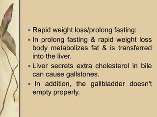 Rapid weight loss/prolong fasting:
 In prolong fasting & rapid weight loss
body metabolizes fat & is transferred
into the liver.
 Liver secrets extra cholesterol in bile
can cause gallstones.
 In addition, the gallbladder doesn't
empty properly.
 