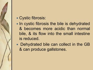  Cystic fibrosis:
 In cystic fibrosis the bile is dehydrated
& becomes more acidic than normal
bile, & its flow into the small intestine
is reduced.
 Dehydrated bile can collect in the GB
& can produce gallstones.
 