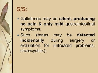 S/S:
 Gallstones may be silent, producing
no pain & only mild gastrointestinal
symptoms.
 Such stones may be detected
incidentally during surgery or
evaluation for untreated problems.
cholecystitis).
 