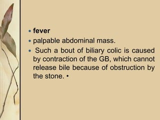  fever
 palpable abdominal mass.
 Such a bout of biliary colic is caused
by contraction of the GB, which cannot
release bile because of obstruction by
the stone. •
 