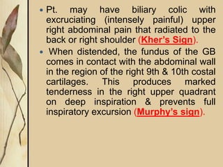  Pt. may have biliary colic with
excruciating (intensely painful) upper
right abdominal pain that radiated to the
back or right shoulder (Kher’s Sign).
 When distended, the fundus of the GB
comes in contact with the abdominal wall
in the region of the right 9th & 10th costal
cartilages. This produces marked
tenderness in the right upper quadrant
on deep inspiration & prevents full
inspiratory excursion (Murphy’s sign).
 