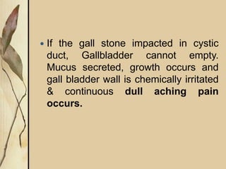  If the gall stone impacted in cystic
duct, Gallbladder cannot empty.
Mucus secreted, growth occurs and
gall bladder wall is chemically irritated
& continuous dull aching pain
occurs.
 